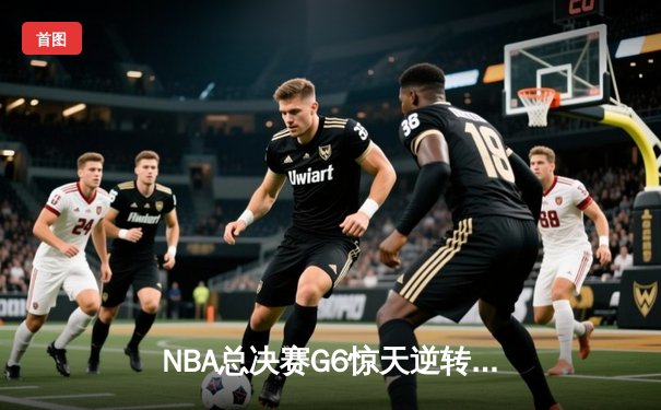 NBA总决赛G6惊天逆转：凯尔特人险胜勇士，系列赛拖入抢七大战