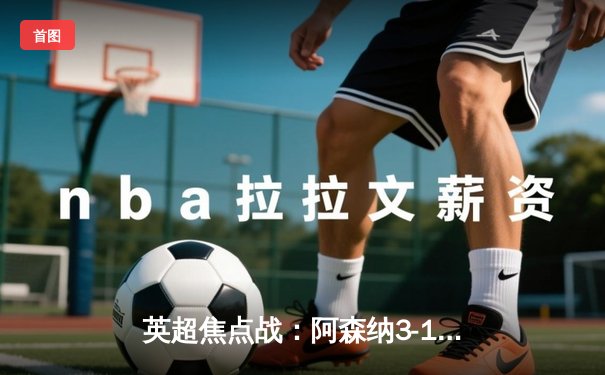 英超焦点战：阿森纳3-1力克曼联，萨卡传射建功锁定关键胜利