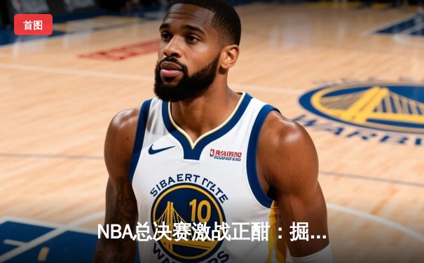 NBA总决赛激战正酣：掘金主场险胜热火，约基奇狂砍32分率队夺赛点