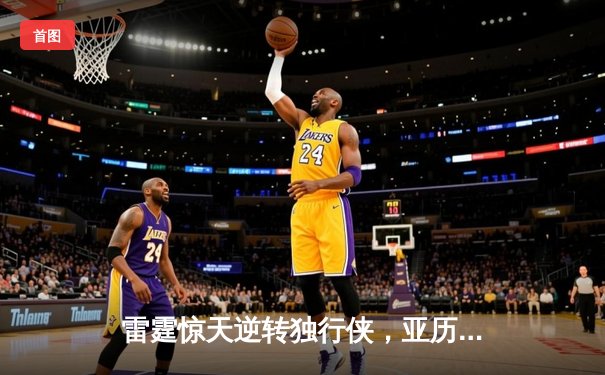 雷霆惊天逆转独行侠，亚历山大关键三分锁定胜局