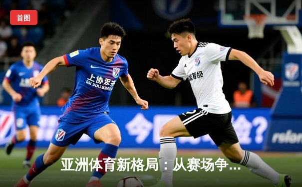 亚洲体育新格局：从赛场争锋到产业变革的深度解析