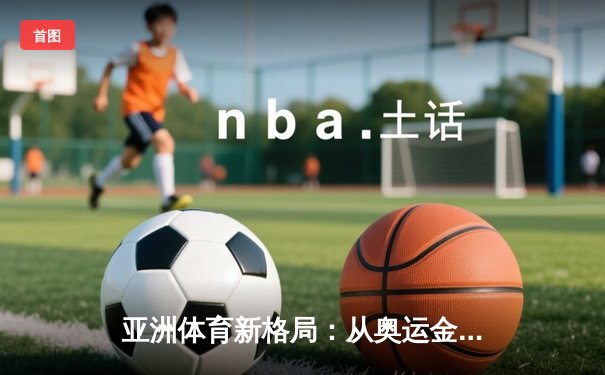 亚洲体育新格局：从奥运金牌榜看区域竞技实力变迁